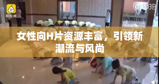 女性向H片资源丰富，引领新潮流与风尚