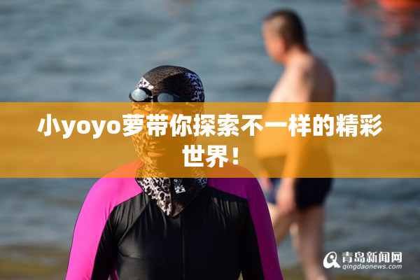 小yoyo萝带你探索不一样的精彩世界！