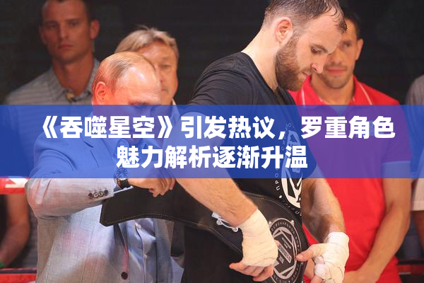 《吞噬星空》引发热议，罗重角色魅力解析逐渐升温
