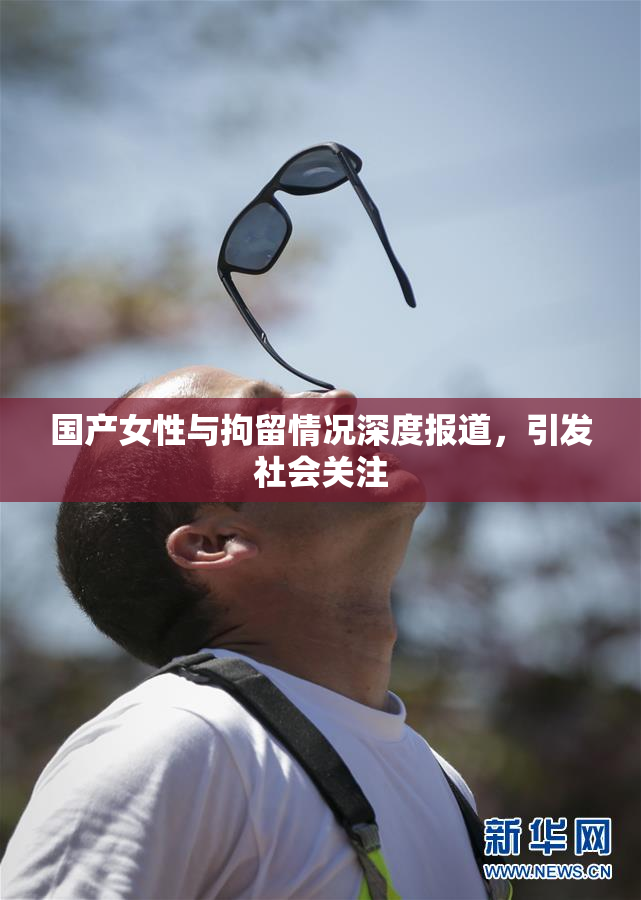 国产女性与拘留情况深度报道，引发社会关注