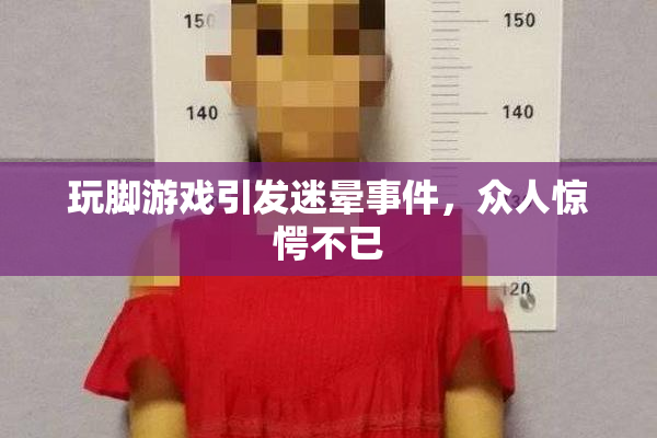 玩脚游戏引发迷晕事件，众人惊愕不已