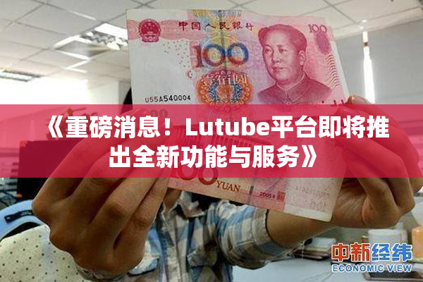 《重磅消息！Lutube平台即将推出全新功能与服务》