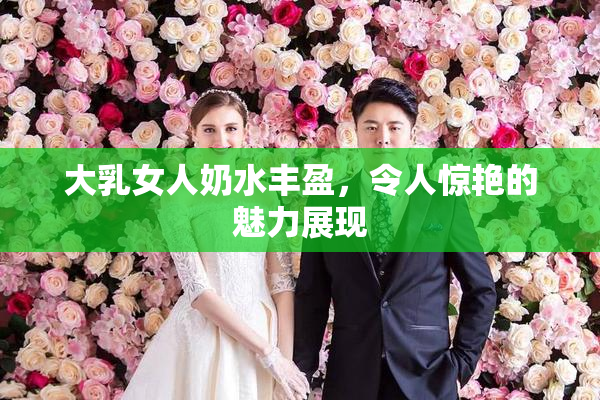 大乳女人奶水丰盈，令人惊艳的魅力展现