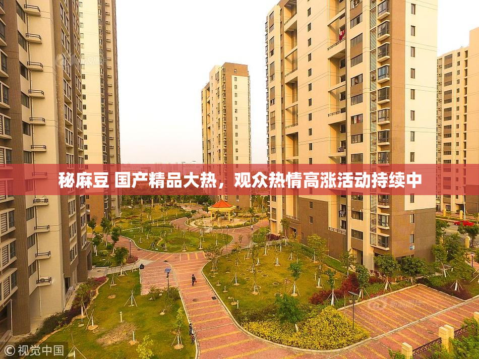 秘麻豆 国产精品大热，观众热情高涨活动持续中