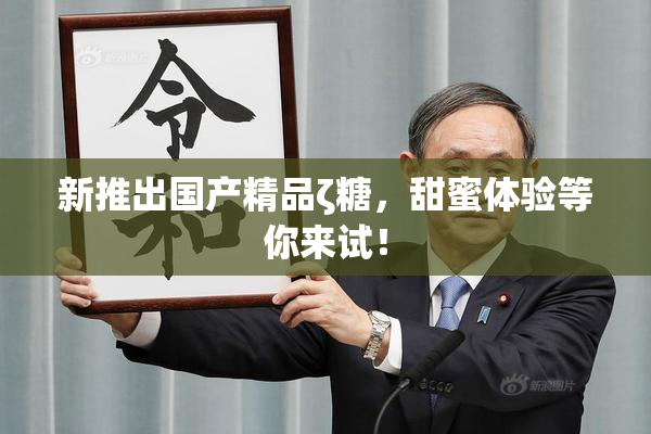 新推出国产精品ζ糖，甜蜜体验等你来试！
