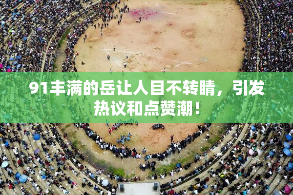 91丰满的岳让人目不转睛，引发热议和点赞潮！