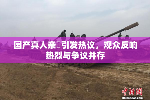 国产真人亲妺引发热议，观众反响热烈与争议并存