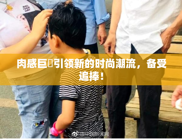 肉感巨凥引领新的时尚潮流，备受追捧！