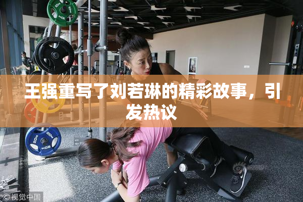 王强重写了刘若琳的精彩故事，引发热议