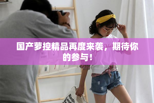 国产萝控精品再度来袭，期待你的参与！