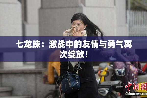 七龙珠：激战中的友情与勇气再次绽放！