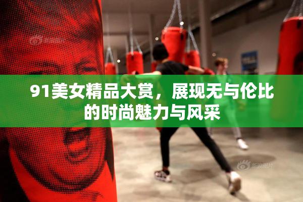 91美女精品大赏，展现无与伦比的时尚魅力与风采