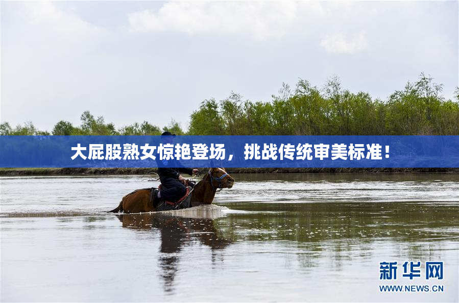 大屁股熟女惊艳登场，挑战传统审美标准！