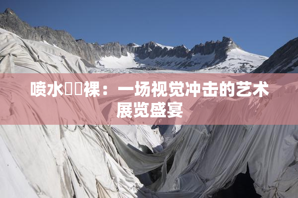 喷水❌‌裸：一场视觉冲击的艺术展览盛宴