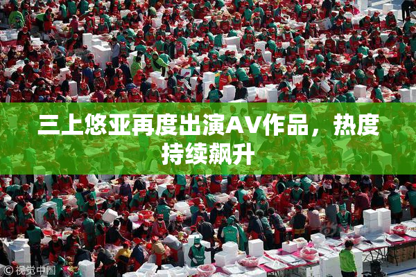 三上悠亚再度出演AV作品，热度持续飙升