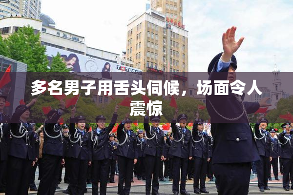 多名男子用舌头伺候，场面令人震惊