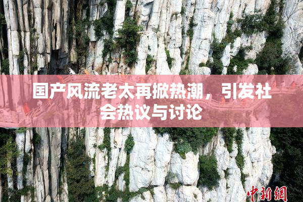国产风流老太再掀热潮，引发社会热议与讨论