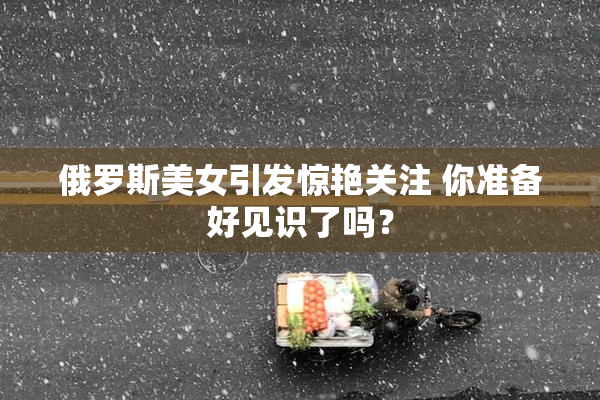 俄罗斯美女引发惊艳关注 你准备好见识了吗？