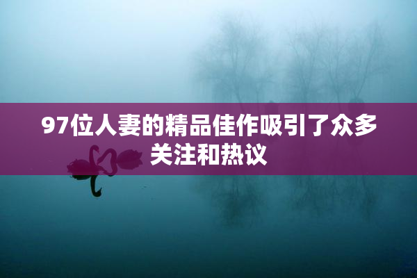 97位人妻的精品佳作吸引了众多关注和热议