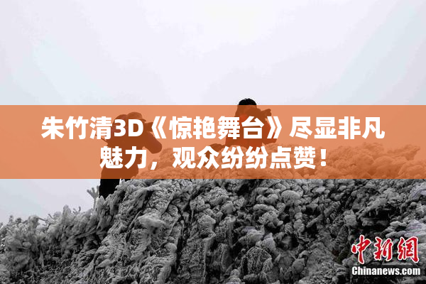 朱竹清3D《惊艳舞台》尽显非凡魅力，观众纷纷点赞！