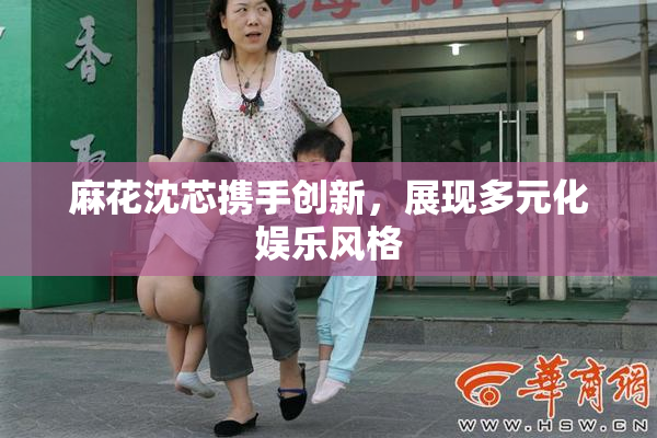 麻花沈芯携手创新，展现多元化娱乐风格