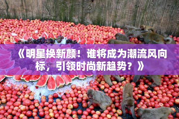 《明星换新颜！谁将成为潮流风向标，引领时尚新趋势？》