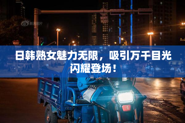 日韩熟女魅力无限，吸引万千目光闪耀登场！