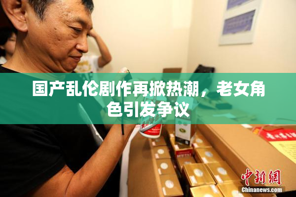 国产乱伦剧作再掀热潮，老女角色引发争议