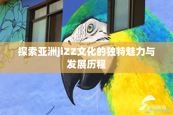 探索亚洲jiZZ文化的独特魅力与发展历程