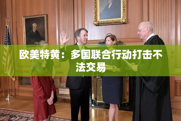 欧美特黄：多国联合行动打击不法交易