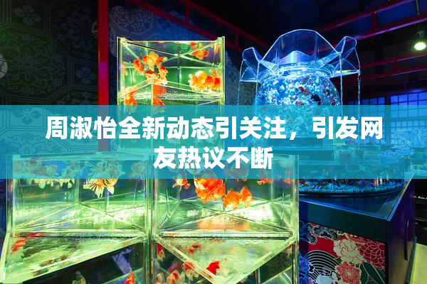 周淑怡全新动态引关注，引发网友热议不断