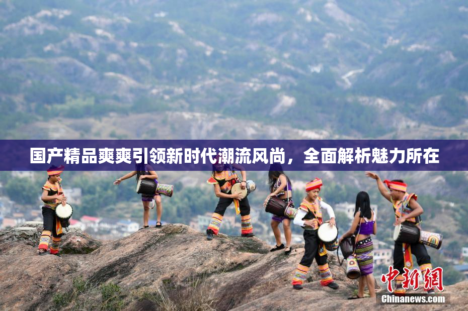 国产精品爽爽引领新时代潮流风尚，全面解析魅力所在