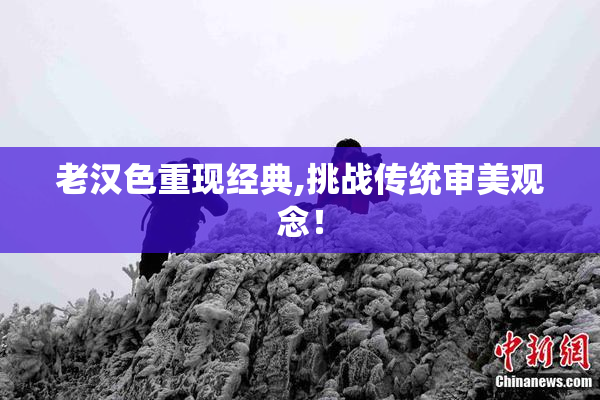 老汉色重现经典,挑战传统审美观念！