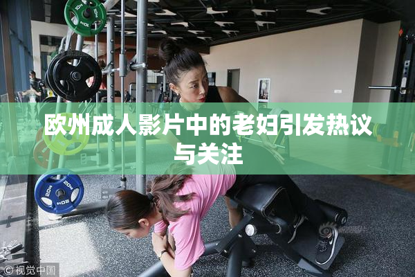 欧州成人影片中的老妇引发热议与关注