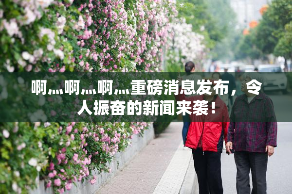 啊灬啊灬啊灬重磅消息发布，令人振奋的新闻来袭！