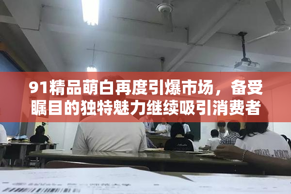 91精品萌白再度引爆市场，备受瞩目的独特魅力继续吸引消费者关注