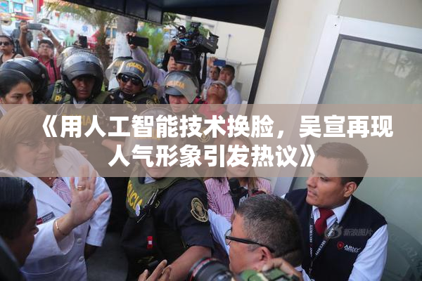 《用人工智能技术换脸，吴宣再现人气形象引发热议》