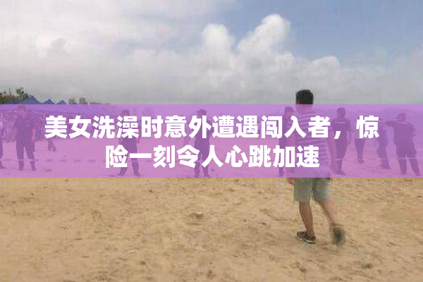 美女洗澡时意外遭遇闯入者，惊险一刻令人心跳加速