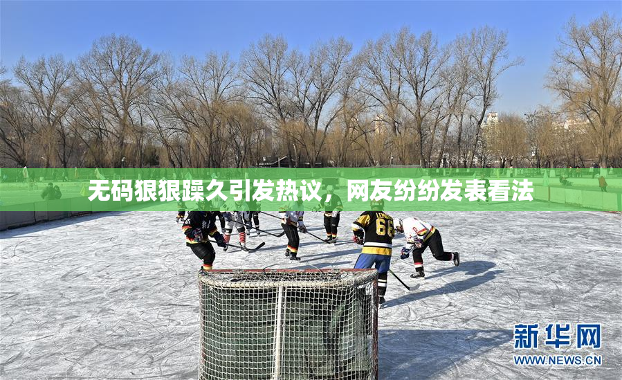 无码狠狠躁久引发热议，网友纷纷发表看法