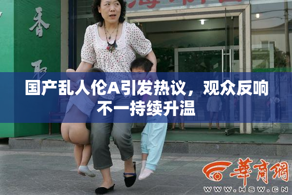 国产乱人伦A引发热议，观众反响不一持续升温