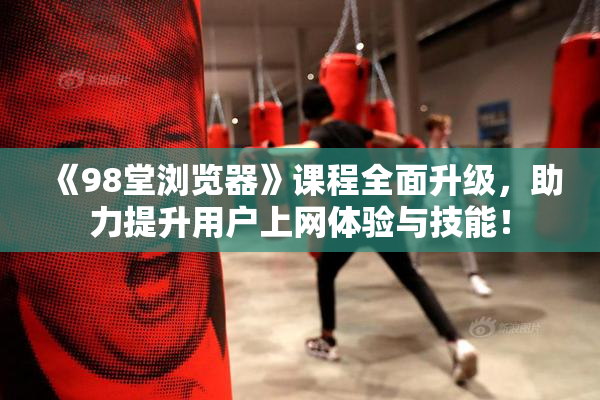 《98堂浏览器》课程全面升级，助力提升用户上网体验与技能！