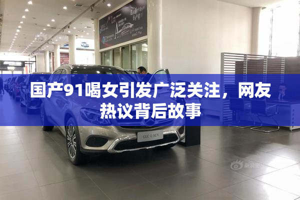 国产91喝女引发广泛关注，网友热议背后故事