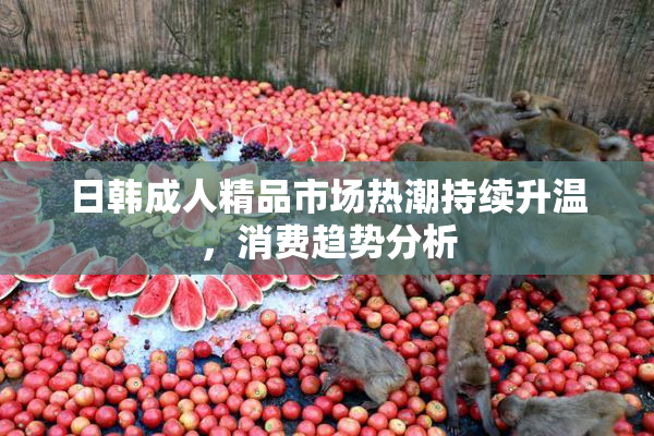 日韩成人精品市场热潮持续升温，消费趋势分析