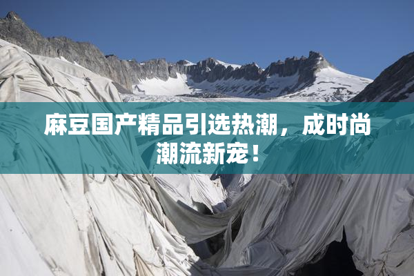 麻豆国产精品引选热潮，成时尚潮流新宠！