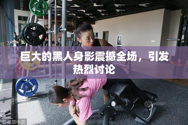 巨大的黑人身影震撼全场，引发热烈讨论