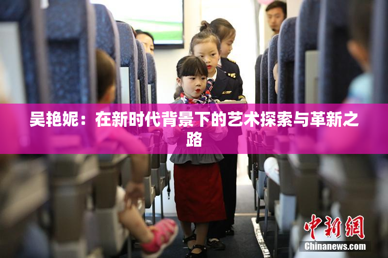 吴艳妮：在新时代背景下的艺术探索与革新之路
