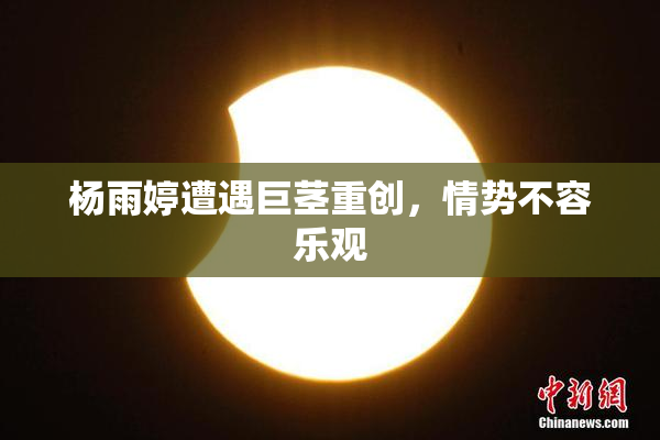 杨雨婷遭遇巨茎重创，情势不容乐观