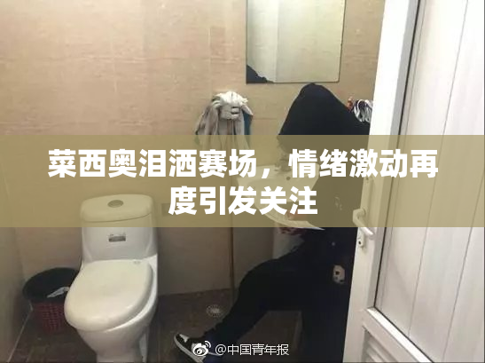 菜西奥泪洒赛场，情绪激动再度引发关注