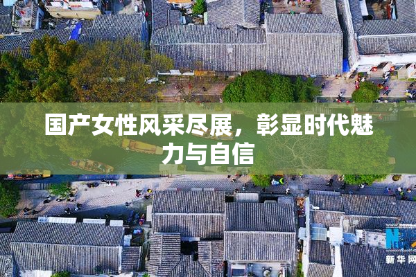 国产女性风采尽展，彰显时代魅力与自信