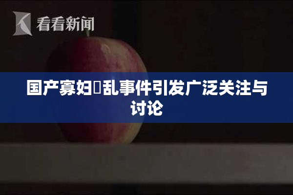 国产寡妇婬乱事件引发广泛关注与讨论
